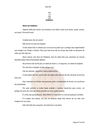 Dice Ifá


                                               III
                                                I I
                                               III
                                               III
                                             OGBEKA.


            REZA DE OGBEKA

            Ogbeká adifá joko kanfun axe berebere omó Olofin orubó eure akukó, eiyelé, yarako,
axo pupá, Orunmilá lorubo.



            Cuidado para não ser preso!

            Não durma na casa de ninguém.

            O Awo deste Odu é rodeado por uma aura de poder que o protege das negatividades
que chegam por Xangô e Oxóssi. Para que esta aura não se rompa não pode se apropriar de
nada que não seja seu.

            Deve colocar uma faca em Elegbara, pois foi neste Odu que nasceram as marcas
deixadas pelas mãos (impressões digitais).

            Na primeira mão de Ifá põe um eleké de Osain e, na segunda, um eleké de Ogbeká.

            Por este Ifá a maldição do filho atinge o pai.

            Odu de calúnias, vergonha e falsos testemunhos.

            O Awo deste Odu tem que ter oito obís para cada mão de seu Ifá, devendo renová-los
todo ano.

            Aqui nasceram os direitos das pessoas sobre a propriedade de terras e as escrituras
de propriedade.

            Por este caminho a mulher pode amarrar o homem, dando-lhe para comer, um
pedaço de carne de vaca que tenha passado em suas partes sexuais.

            É o Odu das quinquilharias. Seus filhos só vivem bem no meio de pessoas humildes.

            É a origem dos altares, por isto, as pessoas deste Odu devem ter um altar com
imagens em sua casa.

            Este Odu fala dos coqueiros, dos testículos e do pênis.




                                                                               Página 57 de 633
 