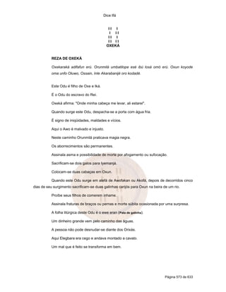 Dice Ifá


                                               II I
                                                I II
                                               II I
                                               II II
                                              OXEKÁ


           REZA DE OXEKÁ

           Oxekaraká adifafun erú. Orunmilá umbatilope esé ibú losá omó erú. Oxun koyode
           oma unfo Oluwo, Ossain, Inle Akarabanijé oro kodadé.


           Este Odu é filho de Oxe e Iká.

           É o Odu do escravo do Rei.

           Oxeká afirma: "Onde minha cabeça me levar, ali estarei".

           Quando surge este Odu, despacha-se a porta com água fria.

           É signo de iniqüidades, maldades e vícios.

           Aqui o Awo é malvado e injusto.

           Neste caminho Orunmilá praticava magia negra.

           Os aborrecimentos são permanentes.

           Assinala asma e possibilidade de morte por afogamento ou sufocação.

           Sacrificam-se dois galos para Iyemanjá.

           Colocam-se duas cabaças em Oxun.

           Quando este Odu surge em atefá de Awofakan ou Akofá, depois de decorridos cinco
dias de seu surgimento sacrificam-se duas galinhas carijós para Oxun na beira de um rio.

           Proíbe seus filhos de comerem inhame.

           Assinala fraturas de braços ou pernas e morte súbita ocasionada por uma surpresa.

           A folha litúrgica deste Odu é o ewe eran (Pata de galinha).

           Um dinheiro grande vem pelo caminho das águas.

           A pessoa não pode desnudar-se diante dos Orixás.

           Aqui Elegbara era cego e andava montado a cavalo.

           Um mal que é feito se transforma em bem.




                                                                               Página 573 de 633
 