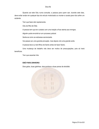 Dice Ifá


              Quando sai este Odu numa consulta, a pessoa para quem sair, durante sete dias,
deve evitar andar em qualquer tipo de veículo motorizado ou montar a cavalo para não sofrer um
acidente.

              Tem que fazer ebó rapidamente.

              Odu da filha de Obá.

              A pessoa tem que ter cuidado com uma traição e ficar atenta aos inimigos.

              Alguém pode envolvê-la num processo judicial.

              Sente-se como se estivesse escravizada.

              Vai passar por uma grande provação, mas depois virá uma grande sorte.

              A pessoa teve ou terá filhos de Santo antes de fazer Santo.

              Uma mudança de trabalho não deve ser motivo de preocupações, pois só trará
benefícios.

              Tem que assentar Inle.



              EBÓ PARA DINHEIRO

              Dois galos, duas galinhas, dois pombos e duas penas de ekodidé.




                                                                                 Página 574 de 633
 