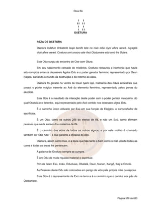 Dice Ifá


                                                 I I
                                                II II
                                                 I I
                                                 I II
                                              OXETURA


               REZA DE OXETURA

               Oxetura lodafun Unbatinló leajá benifó tete no nixó inbá oiyni afere wewé. Aiyagbá
               didé afere wewé. Oxetura omi unsoro atie Axá Olodumare ebó omó Ire Odara.


               Este Odu surgiu do encontro de Oxe com Otura.

               Em seu nascimento cercado de mistérios, Oxetura restaurou a harmonia que havia
sido rompida entre os dezesseis Agaba Odu e o poder gerador feminino representado por Oxun
Iyagbá, salvando o mundo da destruição e do retorno ao caos.

               Oxetura foi gerado no ventre de Oxun Iyami Ajé, matriarca das mães ancestrais que
possui o poder mágico inerente ao Axé do elemento feminino, representado pelas penas do
ekodidé.

               Este Odu é o resultado da interação deste poder com o poder genitor masculino, do
qual Obatalá é o detentor, aqui representado pelo Axé contido nos dezesseis Agba Odu.

               É o caminho único utilizado por Exú em sua função de Elejigbo, o transportador de
sacrifícios.

               É um Odu, como os outros 256 do elenco de Ifá, e não um Exú, como afirmam
pessoas que nada sabem dos mistérios de Ifá.

               É o caminho dos ebós de todos os outros signos, e por este motivo é chamado
também de "Ebó Adá" - o que garante a eficácia do ebó.

               Oxetura, assim como Exú, é a boca que fala tanto o bem como o mal. Aceita todas as
cores e todas as ervas lhe pertencem.

               A palavra de Oxetura sempre se cumpre.

               É um Odu de muita riqueza material e espiritual.

               Por ele falam Exú, Iroko, Oduduwa, Obatalá, Oxun, Nanan, Xangô, Ibeji e Omolú.

               As Pessoas deste Odu são colocadas em perigo de vida pela própria mãe ou esposa.

               Este Odu é o representante de Exú na terra e é o caminho que o conduz aos pés de
Olodumare.




                                                                                 Página 578 de 633
 