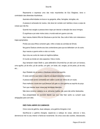 Dice Ifá


           Representa e expressa uma das mais importantes de Exú Elegbara, dono e
controlador das oferendas ritualísticas.

           Assinala enfermidades na boca e na garganta, aftas, faringites, laringites, etc.

           A pessoa é achacada de roubos, não deve ter contato com ladrões e lava a culpa de
coisas que não fez.

           Quando traz osogbo a pessoa deve viajar par desviar a atenção dos seus inimigos.

           É orgulhosa e por este motivo todo o mundo está em guerra com ela.

           Aqui nasceu Adamú filho de Oduduwa e pai de Inle. Seu culto é feito com máscaras e
trajes apropriados.

           Proíbe aos seus filhos comerem galo, milho e todas as comidas de Omolú.

           Na guerra Oxetura oriente aos dois contendores para que se defendam um do outro.

           Aqui nasceu a guerra entre a vida e a morte.

           Aqui criou-se a arte de matar em legítima defesa.

           O mundo se divide em dois aspectos: Vida e morte.

           Aqui tentaram matar Olofin e, para defendê-lo Orunmilá fez um ebó com um boneco,
uma agulha, pó de efun, pó de carvão, um galo, um bode, obí, orogbo, pó de peixe, pó de ekú,
etc...

           Aqui Obatalá cria os seres e Oduduwa coloca-lhes espírito.

           É neste caminho que baixa o espírito ao espermatozóide humano.

           A pessoa está sendo combatida sem saber e pode ser vítima de um roubo.

           Para melhorar a sorte tem que oferecer um galo ou uma galinha ao espírito do poço.

           Tem que mandar rezar missa aos familiares falecidos.

           Não deve construir castelos no ar, alimentar ilusões vãs, para não sofrer desilusões.

           Sua prosperidade só ocorrerá depois que sua mãe fizer santo ou cumprir suas
obrigações para com eles.



           EBÓ PARA ABRIR OS CAMINHOS

           Cinco ovos de galinha, duas cabaças, uma galinha d'angola e mel.

           Sacrifica-se a galinha d'angola, separa-se a cabeça do corpo, abre-se o bico,
derrama-se mel no seu interior e fecha-se novamente. Os cinco ovos são cozidos, descascado,



                                                                                  Página 579 de 633
 