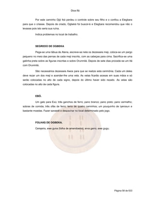 Dice Ifá


           Por este caminho Ojijí Iká perdeu o controle sobre seu filho e o confiou a Elegbara
para que o criasse. Depois de criado, Ogbeká foi buscá-lo e Elegbara recomendou que não o
levasse pois isto seria sua ruína.

           Indica problemas no local de trabalho.



           SEGREDO DE OGBEKA

           Pega-se uma tábua de Atena, escreve-se nela os dezesseis meji, coloca-se um pargo
pequeno no meio das pernas de cada meji inscrito, com as cabeças para cima. Sacrifica-se uma
galinha preta sobre as figuras inscritas e sobre Orunmilá. Depois de sete dias procede-se um Itá
com Orunmilá.

           São necessários dezesseis Awos para que se realize esta cerimônia. Cada um deles
deve rezar um dos meji e acender-lhe uma vela. As velas ficarão acesas em suas mãos e só
serão colocadas no alto de cada signo, depois do último haver sido rezado. As velas são
colocadas no alto de cada figura.



           EBÓ.

           Um galo para Exú; três ganchos de ferro; pano branco; pano preto; pano vermelho;
sobras de comida; três ofás de ferro; terra de quatro caminhos; um pouquinho de iyerosun e
bastante moedas. Fazer saraieiê e despachar no local determinado pelo jogo.



           FOLHAS DE OGBEKA.

           Cerejeira, ewe guna (folha de amendoeira), erva garro, ewe gugu.




                                                                                Página 58 de 633
 