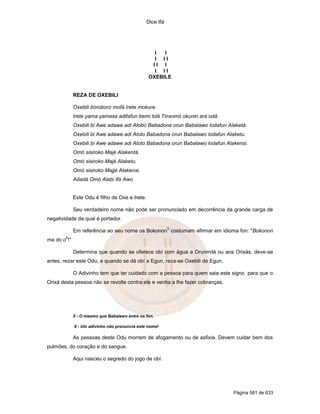 Dice Ifá




                                                  I  I
                                                  I II
                                                 II I
                                                  I II
                                                OXEBILE


             REZA DE OXEBILI

             Oxebili boroboro mofá Irete mokure.
             Irete yama yamasa adifafun bemi lolá Tinxomó okunin ará odá.
             Oxebili bi Awe adawe adi Atobo Babadona orun Babalawo lodafun Alaketá.
             Oxebili bi Awe adawe adi Atoto Babadona orun Babalawo lodafun Alaketu.
             Oxebili bi Awe adawe adi Atoto Babadona orun Babalawo lodafun Alakensi.
             Omó sisiroko Majé Alakentá.
             Omó sisiroko Majé Alaketu.
             Omó sisiroko Majjé Alakensi.
             Adadá Omó Alabi Ifá Awo.


             Este Odu é filho de Oxe e Irete.

             Seu verdadeiro nome não pode ser pronunciado em decorrência da grande carga de
negatividade da qual é portador.
                                                           5
             Em referência ao seu nome os Bokonon costumam afirmar em idioma fon: "Bokonon
        6
ma do o !"

             Determina que quando se oferece obí com água a Orunmilá ou aos Orixás, deve-se
antes, rezar este Odu, e quando se dá obí a Egun, reza-se Oxebili de Egun.

             O Adivinho tem que ter cuidado com a pessoa para quem saia este signo para que o
Orixá desta pessoa não se revolte contra ele e venha a lhe fazer cobranças.




             5 - O mesmo que Babalawo entre os fon.

             6 - Um adivinho não pronuncia este nome!

             As pessoas deste Odu morrem de afogamento ou de asfixia. Devem cuidar bem dos
pulmões, do coração e do sangue.

             Aqui nasceu o segredo do jogo de obí.




                                                                              Página 581 de 633
 
