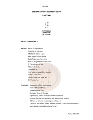 Dice Ifá


              DESVENDANDO OS SEGREDOS DE IFÁ

                             PARTE XVI



                                   II   II
                                    I    I
                                   II   II
                                    I    I

                             OFUN MEJI
                             ORANGUN
                             OLOGBON



REZAS DE OFUN MEJI



Em fon: Mikan Fu Meji Hekpa!
        Ku kpodo ku vi le kpa,
        Gbe kpodo Gbe vi li kpo,
        Azon kpodo Azon vi le kpã,
        Guda Fligbe, wa yi sa nu mi!
        Klan Sa, magba hwe do ta nu mio!
        Di Fun, Ku hun Ku kon,
        Xé Tura do le do,
        Le gbogbo do,
        Kpoli agbã no je agbã ton gudo bo
        Je agbã ton nukon!
        Dunon Dunon emi yro le leô,
        Emi hwele si ye!


Tradução: Saudações a Ofun Meji, Hekpa!
          Morte e filhos da Morte,
          Vida e filhos da Vida,
          Doença e filhos da Doença,
          Ogunda Gbe, venha trazer axé ao meu sacrifício!
          Okanran Sa, que nunca falte um teto sobre minha cabeça!
          Odi Fun, se a morte me perseguir, rechasse-a!
           Oxe Tura, isto é para você e também para Ile, a Terra, não importando a
           quem esteja endereçado sobre a Terra!




                                                                 Página 586 de 633
 