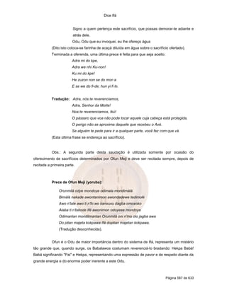Dice Ifá


                        Signo a quem pertença este sacrifício, que possas demorar-te adiante e
                        atrás dele.
                        Odu, Odu que eu invoquei, eu lhe ofereço água
           (Dito isto coloca-se farinha de acaçá diluída em água sobre o sacrifício ofertado).
           Terminada a oferenda, uma última prece é feita para que seja aceito:
                        Adra mi do kpe,
                        Adra we nhi Ku-non!
                        Ku mi do kpe!
                        He zuzon non se do mon a
                        E se we do fi-de, hun yi fi lo.


           Tradução: Adra, nós te reverenciamos,
                        Adra, Senhor da Morte!
                        Nos te reverenciamos, Ikú!
                        O pássaro que voa não pode tocar aquele cuja cabeça está protegida,
                        O perigo não se aproxima daquele que recebeu o Axé.
                        Se alguém te pede para ir a qualquer parte, você faz com que vá.
           (Esta última frase se endereça ao sacrifício).



           Obs.: A segunda parte desta saudação é utilizada somente por ocasião do
oferecimento de sacrifícios determinados por Ofun Meji e deve ser recitada sempre, depois de
recitada a primeira parte.



           Prece de Ofun Meji (yoruba):

                Orunmilá odye mondoye odimala mondimàlà
                Bimàlà nakade awontanimon awondadewe tedimolé
                Awo n'lale awo ti n'fo wo kanxuxu dagba omoxoko
                Alaba ti n'belode Ifé awonimon odoyeee mondoye
                Odimanlan mondilmanlan Orunmilá oni n'mo olo jagba awa
                Do pitan majeta kokpawa Ifá dopitan majetan kokpawa.
                (Tradução desconhecida).


           Ofun é o Odu de maior importância dentro do sistema de Ifá, representa um mistério
tão grande que, quando surge, os Babalawos costumam reverenciá-lo bradando: Hekpa Babá!
Babá significando "Pai" e Hekpa, representando uma expressão de pavor e de respeito diante da
grande energia e do enorme poder inerente a este Odu.



                                                                                  Página 587 de 633
 