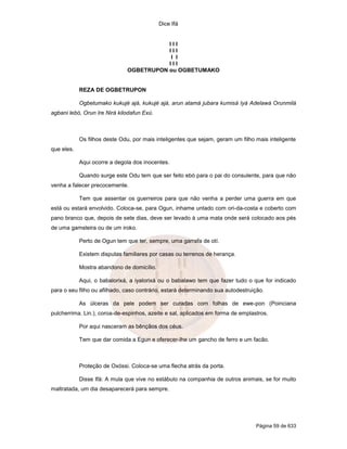 Dice Ifá


                                         III
                                         III
                                          I I
                                         III
                              OGBETRUPON ou OGBETUMAKO


            REZA DE OGBETRUPON

            Ogbetumako kukujé ajá, kukujé ajá, arun atamá jubara kumisá Iyá Adelawá Orunmilá
agbani lebó, Orun Ire Nirá kilodafun Exú.



            Os filhos deste Odu, por mais inteligentes que sejam, geram um filho mais inteligente
que eles.

            Aqui ocorre a degola dos inocentes.

            Quando surge este Odu tem que ser feito ebó para o pai do consulente, para que não
venha a falecer precocemente.

            Tem que assentar os guerreiros para que não venha a perder uma guerra em que
está ou estará envolvido. Coloca-se, para Ogun, inhame untado com ori-da-costa e coberto com
pano branco que, depois de sete dias, deve ser levado à uma mata onde será colocado aos pés
de uma gameleira ou de um iroko.

            Perto de Ogun tem que ter, sempre, uma garrafa de otí.

            Existem disputas familiares por casas ou terrenos de herança.

            Mostra abandono de domicílio.

            Aqui, o babalorixá, a iyalorixá ou o babalawo tem que fazer tudo o que for indicado
para o seu filho ou afilhado, caso contrário, estará determinando sua autodestruição.

            As úlceras da pele podem ser curadas com folhas de ewe-pon (Poinciana
pulcherrima. Lin.), coroa-de-espinhos, azeite e sal, aplicados em forma de emplastros.

            Por aqui nasceram as bênçãos dos céus.

            Tem que dar comida a Egun e oferecer-lhe um gancho de ferro e um facão.



            Proteção de Oxóssi. Coloca-se uma flecha atrás da porta.

            Disse Ifá: A mula que vive no estábulo na companhia de outros animais, se for muito
maltratada, um dia desaparecerá para sempre.




                                                                                 Página 59 de 633
 