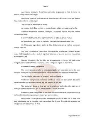 Dice Ifá


           Aqui nasceu o costume de se fazer juramentos às pessoas na hora da morte e a
punição para quem não os cumpre.

           Quando sai para uma pessoa enferma, determina que não morrerá, mas que alguém,
inesperadamente, irá em seu lugar.

           Tem o poder de ressuscitar os mortos.

           As pessoas deste Odu, por ódio ou revolta, lançam feitiços em sua própria família.

           Assinalam fenômenos, bruxarias, maldições, aquisições, riqueza, força na palavra,
morte ou vida longa.

           É caminho de Orunmilá, Oiyá e principalmente de todos os Orixás Funfun.

           Há quem afirme que Olorun se comunica com os homens através deste Odu.

           Os filhos deste signo têm o poder de falar diretamente com a morte e exercerem
controle sobre ela.

           São bons conselheiros, caprichosos, intransigentes, implicantes e quando apelam
para a violência podem perder o controle e praticar atos que os levem a caminhos irreversíveis
de sofrimento e dor.

           Quando vivenciam o Ire do Odu, são predestinados a viverem até idade muito
avançada, conhecendo a fartura, o sucesso, a fama e a riqueza depois da meia idade.

           Para eles não existe o impossível.

           Não podem possuir garrafas ou potes destampados em suas casas e uma das suas
principais interdições são as bebidas alcoólicas, principalmente o emú e bebidas fermentadas.

           Têm tendências a sofrerem do coração e sentirem falta de ar.

           Costumam criar grandes problemas quando as coisas não transcorrem de acordo
com sua vontade, por acharem que tudo tem que ser feito do seu jeito.

           Não costumam deixar-se levar por sentimentalismo, preferindo antes agir com a
razão, pouco lhes importando o que os outros sintam ou deixem de sentir.

           Possuem grande mediunidade e, quando a utilizam corretamente, conversam com os
mortos, obtendo deles respostas para tudo o que querem saber.

           Quando este Odu surge em opolé e vem seguido do Odu do Awo, não se pode fazer
nada pela pessoa que se consulta, muito menos fazer-lhe Ifá, pois Orunmilá está avisando que
esta pessoa será a destruição do Awo.




                                                                                Página 590 de 633
 