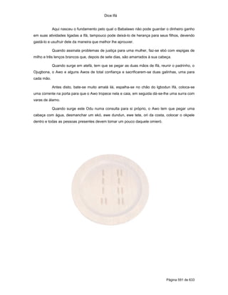 Dice Ifá


            Aqui nasceu o fundamento pelo qual o Babalawo não pode guardar o dinheiro ganho
em suas atividades ligadas a Ifá, tampouco pode deixá-lo de herança para seus filhos, devendo
gastá-lo e usufruir dele da maneira que melhor lhe aprouver.

            Quando assinala problemas de justiça para uma mulher, faz-se ebó com espigas de
milho e três lenços brancos que, depois de sete dias, são amarrados à sua cabeça.

            Quando surge em atefá, tem que se pegar as duas mãos de Ifá, reunir o padrinho, o
Ojugbona, o Awo e alguns Awos de total confiança e sacrificarem-se duas galinhas, uma para
cada mão.

            Antes disto, bate-se muito amalá ilá, espalha-se no chão do Igbodun Ifá, coloca-se
uma corrente na porta para que o Awo tropece nela e caia, em seguida dá-se-lhe uma surra com
varas de álamo.

            Quando surge este Odu numa consulta para si próprio, o Awo tem que pegar uma
cabaça com água, desmanchar um ekó, ewe dundun, ewe tete, ori da costa, colocar o okpele
dentro e todas as pessoas presentes devem tomar um pouco daquele omieró.




                                                                              Página 591 de 633
 