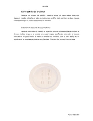 Dice Ifá


          PACTO COM IKU EM OFUN MEJI

          Talha-se um boneco de madeira, coloca-se sobre um pano branco junto com
dezesseis moedas e limalha de todos os metais, reza-se Ofun Meji, sacrificam-se duas frangas,
passa-se no corpo da pessoa e se enterra no cemitério.



          Outra fórmula é descrita da seguinte forma:

          Talha-se um boneco na madeira de algarrobo, junta-se dezesseis moedas, limalha de
diversos metais. Limpa-se a pessoa com duas frangas, sacrifica-se uma sobre o boneco,
embrulha-se no pano branco e manda-se enterrar no cemitério. Com a outra franga faz-se
sacudimento na pessoa e sacrifica-se para Elegbara. O boneco fica junto do Egun da casa.




                                                                             Página 592 de 633
 