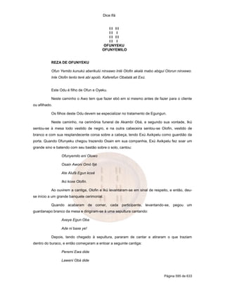 Dice Ifá


                                              II II
                                              II I
                                              II II
                                              II I
                                            OFUNYEKU
                                           OFUNYEMILO


           REZA DE OFUNYEKU

           Ofun Yemilo kunukú aberikulú ninxawo Inlé Olofin akalá mabo abigui Olorun ninxewo.
           Inle Olofin tento teré abi apoló. Kaferefun Obatalá ati Exú.


           Este Odu é filho de Ofun e Oyeku.

           Neste caminho o Awo tem que fazer ebó em si mesmo antes de fazer para o cliente
ou afilhado.

           Os filhos deste Odu devem se especializar no tratamento de Egungun.

           Neste caminho, na cerimônia funeral de Akambí Obá, e segundo sua vontade, Ikú
sentou-se à mesa todo vestido de negro, e na outra cabeceira sentou-se Olofin, vestido de
branco e com sua resplandecente coroa sobre a cabeça, tendo Exú Axikpelu como guardião da
porta. Quando Ofunyeku chegou trazendo Osain em sua companhia, Exú Axikpelu fez soar um
grande sino e batendo com seu bastão sobre o solo, cantou:

                 Ofunyemilo eni Oluwo

                 Osain Awoni Omó fijé

                 Ate Alufá Egun koxé

                 Ikú koxe Olofin.

           Ao ouvirem a cantiga, Olofin e Ikú levantaram-se em sinal de respeito, e então, deu-
se início a um grande banquete cerimonial.

           Quando acabaram de comer, cada participante, levantando-se, pegou um
guardanapo branco da mesa e dirigiram-se à uma sepultura cantando:

                 Axeye Egun Oba

                 Ade ni baxe ye!

           Depois, tendo chegado à sepultura, pararam de cantar e atiraram o que traziam
dentro do buraco, e então começaram a entoar a seguinte cantiga:

                 Peremi Ewa dide

                 Laweni Obá dide



                                                                              Página 595 de 633
 