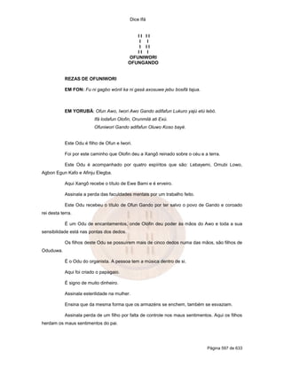 Dice Ifá


                                              II II
                                              I I
                                              I II
                                              II I
                                           OFUNIWORI
                                           OFUNGANDO


            REZAS DE OFUNIWORI

            EM FON: Fu ni gagbo wónli ka ni gasá axosuwe jebu bosifá tajua.



            EM YORUBÁ: Ofun Awo, Iwori Awo Gando adifafun Lukuro yajú etú lebó.
                          Ifá lodafun Olofin, Orunmilá ati Exú.
                          Ofuniwori Gando adifafun Oluwo Koso bayé.


            Este Odu é filho de Ofun e Iwori.

            Foi por este caminho que Olofin deu a Xangô reinado sobre o céu e a terra.

            Este Odu é acompanhado por quatro espíritos que são: Lebayemi, Omubi Lowo,
Agbon Egun Kafo e Afinju Elegba.

            Aqui Xangô recebe o título de Ewe Bami e é erveiro.

            Assinala a perda das faculdades mentais por um trabalho feito.

            Este Odu recebeu o título de Ofun Gando por ter salvo o povo de Gando e coroado
rei desta terra.

            É um Odu de encantamentos, onde Olofin deu poder às mãos do Awo e toda a sua
sensibilidade está nas pontas dos dedos.

            Os filhos deste Odu se possuírem mais de cinco dedos numa das mãos, são filhos de
Oduduwa.

            É o Odu do organista. A pessoa tem a música dentro de si.

            Aqui foi criado o papagaio.

            É signo de muito dinheiro.

            Assinala esterilidade na mulher.

            Ensina que da mesma forma que os armazéns se enchem, também se esvaziam.

            Assinala perda de um filho por falta de controle nos maus sentimentos. Aqui os filhos
herdam os maus sentimentos do pai.




                                                                                Página 597 de 633
 