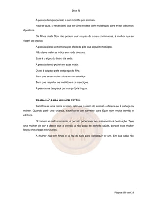 Dice Ifá


              A pessoa tem propensão a ser mordida por animais.

              Fala de gula. É necessário que se coma e beba com moderação para evitar distúrbios
digestivos.

              Os filhos deste Odu não podem usar roupas de cores combinadas, é melhor que se
vistam de branco.

              A pessoa perde a memória por efeito de pós que alguém lhe sopra.

              Não deve meter as mãos em nada obscuro.

              Este é o signo do bicho da seda.

              A pessoa tem o poder em suas mãos.

              O pai é culpado pela desgraça do filho.

              Tem que se ter muito cuidado com a justiça.

              Tem que respeitar os inválidos e os mendigos.

              A pessoa se desgraça por sua própria língua.



              TRABALHO PARA MULHER ESTÉRIL

              Sacrifica-se uma cabra a Iroko, retira-se o útero do animal e oferece-se à cabeça da
mulher. Quando parir uma criança, sacrifica-se um carneiro para Egun com muita comida e
cânticos.

              O homem é muito ciumento, e por isto pode levar seu casamento à destruição. Teve
uma mulher de cor e desde que a deixou já não goza de perfeita saúde, porque esta mulher
lançou-lhe pragas e bruxarias.

              A mulher não tem filhos e já fez de tudo para conseguir ter um. Em sua casa não




                                                                                 Página 598 de 633
 
