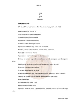 Dice Ifá




                                               I II
                                              II I
                                              II II
                                               I I
                                             OFUNDI


          REZA DE OFUNDI

          Ofundi adifafun eri etú komobá. Ofundi oso to akukó, eiyelé, leri etú elebó.


          Este Odu é filho de Ofun e Odi.

          Suas folhas são o cipreste e a amapola.

          Quem tudo quer, pouco consegue.

          Aqui nasceu a ambição desmedida.

          Dizem que o Awo deste signo é pirata.

          Aqui se fala de Ifá e se joga búzios sem ser iniciado.

          Fala dos pulmões e dos intestinos, assinala males estomacais.

          Neste Odu nasceram as úlceras.

          A pessoa vive acompanhada por um Egun obsessor.

          Ensinou os homens a prenderem os barcos com âncoras para que não sigam à
deriva.

          Este Odu não se marca no opon porque representa a sujeira do anus.

          É signo de menosprezo e bofetadas.

          O escravo se liberta antes do tempo.

          A pessoa deve ter sua casa inteiramente pintada de branco, por dentro e por fora.

          Tem que ter cuidado com traições das pessoas em que mais confia.

          É Odu de traições.

          A curiosidade pode custar a vida.

          Neste caminho a mulher rouba.

          Aqui Oxun era muito proíbe e, para sobreviver, por onde passava roubava tudo o que
podia.




                                                                                 Página 599 de 633
 