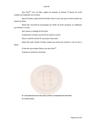 Dice Ifá


                      64
          Aqui Aroní , com um tição, cegava as pessoas no bosque. É preciso ter muito
cuidado com acidentes com os olhos.

          Aqui foi firmado o pacto entre Orunmilá e Aroní e é por isso que se coloca carvão nos
amasís de Osain.

          Neste Odu, Orunmilá foi encarregado por Olofin de tentar recuperar os malfeitores
que infestam o mundo.

          Aqui nasceu a nostalgia de Orunmilá.

          A pessoa tem um Egun que lhe diz as coisas ao ouvido.

          Este é o caminho de Exú Ní, que possui duas caras.

          Neste Odu quem decide é Oxóssi, aquele que ensina aos meninos o uso do arco e
flecha.
                                                              65
          O Awo tem que receber Olokun com abo funfun              .

          A pessoa é vulnerável a bruxarias.




          64 - Anão desprovido de uma das pernas, servidor e acompanhante do Orixá Osain.

          65 - Carneiro branco.




                                                                                       Página 60 de 633
 