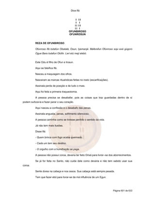 Dice Ifá


                                             I II
                                             I I
                                            II II
                                            II I
                                         OFUNBIROSO
                                         OFUNROSUN


          REZA DE OFUNBIROSO

          Ofunroso Ifá lodafun Obatalá, Osun, Iyemanjá. Maferefun Ofunroso soju exé gogoro
          Ogue Bara lodafun Olofin. Leri etú meji elebó.


          Este Odu é filho de Ofun e Irosun.

          Aqui se falsifica Ifá.

          Nasceu a maquiagem dos olhos.

          Nasceram as marcas ritualísticas feitas no rosto (escarificações).

          Assinala perda de posição e de tudo o mais.

          Aqui foi feita a primeira traqueotomia.

          A pessoa precisa se desabafar, pois as coisas que traz guardadas dentro de si
podem sufocá-la e fazer parar o seu coração.

          Aqui nasceu a confissão e o desabafo das penas.

          Assinala angustia, penas, sofrimento silencioso.

          A pessoa caminha como se tivesse perdido o sentido da vida.

          Já não tem mais ilusões.

          Disse Ifá:

          - Quem brinca com fogo acaba queimado.

          - Cada um tem seu destino.

          - O orgulho com a humilhação se paga.

          A pessoa não possui coroa, deveria ter feito Orixá para livrar--se dos aborrecimentos.

          Se já for feita no Santo, não cuida dele como deveria e não tem sabido usar sua
coroa.

          Sente dores na cabeça e nos ossos. Sua cabeça está sempre pesada.

          Tem que fazer ebó para livrar-se da má influência de um Egun.




                                                                               Página 601 de 633
 