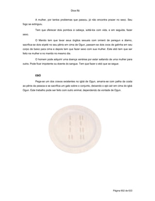 Dice Ifá


           A mulher, por tantos problemas que passou, já não encontra prazer no sexo. Seu
fogo se extinguiu.

           Tem que oferecer dois pombos à cabeça, soltá-los com vida, e em seguida, fazer
sexo.

           O Marido tem que lavar seus órgãos sexuais com omieró de peregun e álamo,
sacrifica-se dois eiyelé no seu pênis em cima de Ogun, passam-se dois ovos de galinha em seu
corpo de baixo para cima e depois tem que fazer sexo com sua mulher. Este ebó tem que ser
feito na mulher e no marido no mesmo dia.

           O homem pode adquirir uma doença venérea por estar saltando de uma mulher para
outra. Pode ficar impotente ou doente do sangue. Tem que fazer o ebó que se segue:



           EBÓ

           Pega-se um dos cravos existentes no igbá de Ogun, amarra-se com palha da costa
ao pênis da pessoa e se sacrifica um galo sobre o conjunto, deixando o ejé cair em cima do igbá
Ogun. Este trabalho pode ser feito com outro animal, dependendo da vontade de Ogun.




                                                                              Página 602 de 633
 
