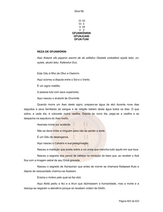 Dice Ifá


                                             II II
                                             II I
                                              I II
                                              I I
                                         OFUNWÓNRIN
                                          OFUNJUANI
                                          OFUN FUNI



          REZA DE OFUNWÓRIN

          Awo Kekeré ofá pepenin eianmi dé dé adifafun Obatalá umbatibini eiyelé lebó, ori,
          eyiele, akukó lebo. Kaferefun Exú.



          Este Odu é filho de Ofun e Owónrin.

          Aqui ocorreu a disputa entre o Sol e o Vento.

          É um signo maldito.

          A pessoa luta com seus superiores.

          Aqui nasceu o erukeré de Orunmilá.

          Quando morre um Awo deste signo, prepara-se água de ekó durante nove dias
seguidos e seus familiares de sangue e de religião bebem desta água todos os dias. O que
sobra, a cada dia, é colocado numa vasilha. Depois do nono dia, pega-se a vasilha e se
despacha na sepultura do Awo morto.

          Assinala morte por acidente.

          Não se deve imitar a ninguém para não se perder a sorte.

          É um Odu de desenganos.

          Aqui nasceu o Calvário e sua peregrinação.

          Nasceu a maldição que existe sobre a cor preta que mancha tudo aquilo em que toca.

          Nasceu o segredo dos panos de cabeça na iniciação do Iawo que, ao receber o Axé
fica com a imagem astral de seu Orixá gravada.

          Nasceu o segredo de Xamponan que antes de morrer se chamava Kelejewe Kuto e
depois de ressuscitado chamou-se Azawani.

          Ensina o motivo pelo qual se faz ebó.

          Aqui Abitá pediu a Ikú e a Arun que dizimassem a humanidade, mas a morte e a
doença se negaram a atendê-lo porque só recebem ordem de Olofin.



                                                                           Página 603 de 633
 