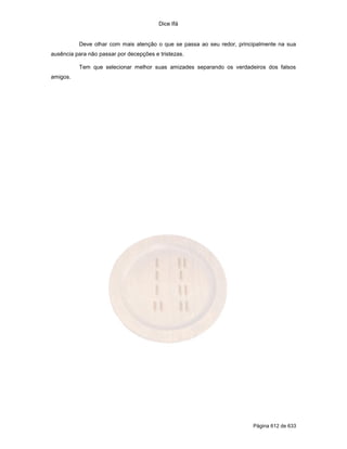 Dice Ifá


          Deve olhar com mais atenção o que se passa ao seu redor, principalmente na sua
ausência para não passar por decepções e tristezas.

          Tem que selecionar melhor suas amizades separando os verdadeiros dos falsos
amigos.




                                                                        Página 612 de 633
 