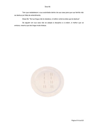 Dice Ifá


           Tem que restabelecer a sua autoridade dentro de sua casa para que sua família não
se destrua por falta de entendimento.

           Disse Ifá: "Se tua língua não te obedece, é melhor cortá-la antes que te destrua".

           Se alguém em sua casa não se adapta à disciplina e à ordem, é melhor que vá
embora, mesmo que isto traga muita tristeza.




                                                                                 Página 614 de 633
 
