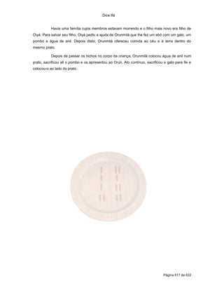 Dice Ifá


           Havia uma família cujos membros estavam morrendo e o filho mais novo era filho de
Oiyá. Para salvar seu filho, Oiyá pediu a ajuda de Orunmilá que lhe fez um ebó com um galo, um
pombo e água de anil. Depois disto, Orunmilá ofereceu comida ao céu e à terra dentro do
mesmo prato.

           Depois de passar os bichos no corpo da criança, Orunmilá colocou água de anil num
prato, sacrificou ali o pombo e os apresentou ao Orun. Ato contínuo, sacrificou o galo para Ile e
colocou-o ao lado do prato.




                                                                                Página 617 de 633
 