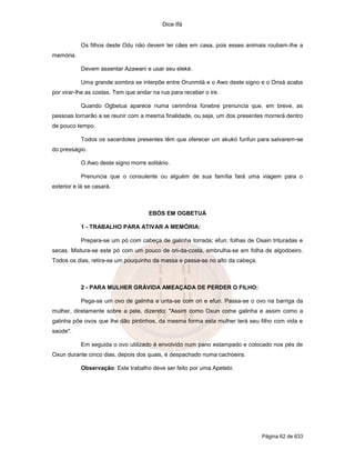 Dice Ifá


           Os filhos deste Odu não devem ter cães em casa, pois esses animais roubam-lhe a
memória.

           Devem assentar Azawani e usar seu eleké.

           Uma grande sombra se interpõe entre Orunmilá e o Awo deste signo e o Orixá acaba
por virar-lhe as costas. Tem que andar na rua para receber o ire.

           Quando Ogbetua aparece numa cerimônia fúnebre prenuncia que, em breve, as
pessoas tornarão a se reunir com a mesma finalidade, ou seja, um dos presentes morrerá dentro
de pouco tempo.

           Todos os sacerdotes presentes têm que oferecer um akukó funfun para salvarem-se
do presságio.

           O Awo deste signo morre solitário.

           Prenuncia que o consulente ou alguém de sua família fará uma viagem para o
exterior e lá se casará.



                                     EBÓS EM OGBETUÁ

           1 - TRABALHO PARA ATIVAR A MEMÓRIA:

           Prepara-se um pó com cabeça de galinha torrada; efun; folhas de Osain trituradas e
secas. Mistura-se este pó com um pouco de ori-da-costa, embrulha-se em folha de algodoeiro.
Todos os dias, retira-se um pouquinho da massa e passa-se no alto da cabeça.



           2 - PARA MULHER GRÁVIDA AMEAÇADA DE PERDER O FILHO:

           Pega-se um ovo de galinha e unta-se com ori e efun. Passa-se o ovo na barriga da
mulher, diretamente sobre a pele, dizendo: "Assim como Oxun come galinha e assim como a
galinha põe ovos que lhe dão pintinhos, da mesma forma esta mulher terá seu filho com vida e
saúde".

           Em seguida o ovo utilizado é envolvido num pano estampado e colocado nos pés de
Oxun durante cinco dias, depois dos quais, é despachado numa cachoeira.

           Observação: Este trabalho deve ser feito por uma Apetebi.




                                                                               Página 62 de 633
 