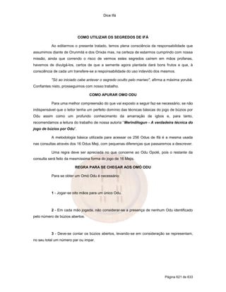 Dice Ifá




                           COMO UTILIZAR OS SEGREDOS DE IFÁ

          Ao editarmos o presente tratado, temos plena consciência da responsabilidade que
assumimos diante de Orunmilá e dos Orixás mas, na certeza de estarmos cumprindo com nossa
missão, ainda que correndo o risco de vermos estes segredos caírem em mãos profanas,
havemos de divulgá-los, certos de que a semente agora plantada dará bons frutos e que, à
consciência de cada um transfere-se a responsabilidade do uso indevido dos mesmos.

          "Só ao iniciado cabe antever o segredo oculto pelo mariwo", afirma a máxima yorubá.
Confiantes nisto, prosseguimos com nosso trabalho.

                                 COMO APURAR OMO ODU

          Para uma melhor compreensão do que vai exposto a seguir faz-se necessário, se não
indispensável que o leitor tenha um perfeito domínio das técnicas básicas do jogo de búzios por
Odu assim como um profundo conhecimento da amarração de igbos e, para tanto,
recomendamos a leitura do trabalho de nossa autoria “Merindilogun - A verdadeira técnica do
jogo de búzios por Odu”.

          A metodologia básica utilizada para acessar os 256 Odus de Ifá é a mesma usada
nas consultas através dos 16 Odus Meji, com pequenas diferenças que passaremos a descrever.

          Uma regra deve ser apreciada no que concerne ao Odu Opolé, pois o restante da
consulta será feito da mesmíssima forma do jogo de 16 Mejis.

                        REGRA PARA SE CHEGAR AOS OMÓ ODU

          Para se obter um Omó Odu é necessário:



          1 - Jogar-se oito mãos para um único Odu.



          2 - Em cada mão jogada, não considerar-se a presença de nenhum Odu identificado
pelo número de búzios abertos.



          3 - Deve-se contar os búzios abertos, levando-se em consideração se representam,
no seu total um número par ou impar.




                                                                              Página 621 de 633
 