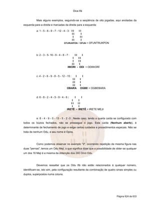 Dice Ifá


           Mais alguns exemplos, seguindo-se a seqüência de oito jogadas, aqui anotadas da
esquerda para a direita e marcadas da direita para a esquerda:

           a: 1 - 5 - 6 - 9 - 7 - 12 - 4 - 3 : I I     II
                                                II       I
                                                 I      II
                                                II       I
                                       OTURUKPON / OFUN      = OFUNTRUKPON



           b: 2 - 3 - 5- 16 - 9 - 4 - 8 - 7 :    II    I
                                              I     II
                                              I     II
                                              II    I
                                           IWORI - ODI = ODIWORÍ


           c: 4 - 2 - 6 - 9 - 8 - 5 - 12 - 15 :  I        I
                                              II        I
                                              II        I
                                              II        I
                                           OBARA        OGBE = OGBEBARA


           d: 6 - 8 - 2 - 4 - 5 - 9 - 4 - 6 :    I       I
                                              I        I
                                              II      II
                                              I        I
                                           IRETÊ -    IRETÊ = IRETE MEJI


           e: 8 - 4 - 9 - 0 - 13 - 5 - 2 -3 : Neste caso, tendo a quarta caída se configurado com
todos os búzios fechados, não se prossegue o jogo. Esta caída (Nenhum aberto), é
determinante de fechamento de jogo e exige certos cuidados e procedimentos especais. Não se
trata de nenhum Odu, e seu nome é Opira.



           Como podemos observar no exemplo "d", ocorrendo repetição da mesma figura nas
duas "pernas", temos um Odu Meji, o que significa dizer que a possibilidade de obter-se qualquer
um dos 16 Meji é a mesma da obtenção dos 240 Omó Odu.



           Devemos ressaltar que os Odu Ifá não estão relacionados à qualquer número,
identificam-se, isto sim, pela configuração resultante da combinação de quatro sinais simples ou
duplos, superpostos numa coluna.




                                                                                Página 624 de 633
 