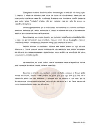 Dice Ifá


          É chegado o momento de darmos termo à mistificação, ao embuste e à manipulação!
É chegado o tempo de abrirmos para todos, as portas do conhecimento, dando fim aos
experimentos que tantos males têm ocasionado à pessoas que, dotadas de boa fé, deixam-se
levar pelas falsas "verdades" criadas, não por maldade, mas por falta de acesso ao
procedimento legítimo.

          Sabemos perfeitamente que as revelações e ensinamentos aqui contidos encontrarão
opositores ferrenhos que, vendo desmoronar o castelo de mentiras em que se aquartelaram,
resistirão ferozmente aos nossos ensinamentos.

          Sabemos ainda que, muitos daqueles que conhecem estes fundamentos irão também
se opor, não por contestarem sua veracidade, mas por verem na sua divulgação o risco de
perderem o controle sobre tantos quantos têm manipulado durante muito tempo.

          Segundo afirmam os Babalawos, somente eles podem, através do jogo de Ikins,
determinar o Odu de qualquer pessoa. Contestamos com veemência esta postura embasados
não somente em nossas pesquisas e experiências, como também na experiência de outros
pesquisadores, iniciados ou não.



          Se assim fosse, no Brasil, onde a falta de Babalawos sérios ou legítimos é notória,
seria impossível à qualquer pessoa conhecer o seu Odu.



          Sabemos no entanto que, qualquer pessoa habilitada a acessar o Oráculo pode,
através dos búzios, "sacar" o Odu pessoal de quem quer que seja, sem que para isto o
interessado tenha que ser submetido a qualquer tipo de iniciação e que este tipo de
procedimento é indispensável para todos os iniciados e iniciandos e é em Pierre Verger que
vamos buscar subsídios para o que afirmamos:




                                                                               Página 626 de 633
 