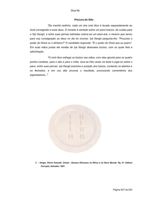 Dice Ifá


                                          Procura do Odu

                  "De manhã cedinho, cada um dos omó titun é levado separadamente ao
local consagrado a esse deus. O iniciado é sentado sobre um pano branco, de costas para
o Ojú Xangô, e entre suas pernas estiradas coloca-se um edun-ará, o mesmo que serviu
para sua consagração ao deus no dia do oroxíxe. Iyá Xangô pergunta-lhe: "Procuras o
poder do Orixá ou o dinheiro?" O candidato responde: "É o poder do Orixá que eu quero".
Em suas mãos juntas ele recebe de Iyá Xangô dezesseis búzios, com os quais fará a
adivinhação.

                  "O omó titun esfrega os búzios nas mãos, com elas aponta para os quatro
pontos cardeais, para o alto e para o chão, toca-se três vezes na testa e joga-os sobre o
pano, entre suas pernas. Iyá Xangô examina a posição dos búzios, contando os abertos e
os fechados, e em voz alta anuncia o resultado, provocando comentários dos
                  2
espectadores...




    2 - Verger, Pierre Fatumbi. Orixás - Deuses Africanos na África e no Novo Mundo. Pg. 41. Editora
         Corrupio, Salvador, 1981.




                                                                                 Página 627 de 633
 