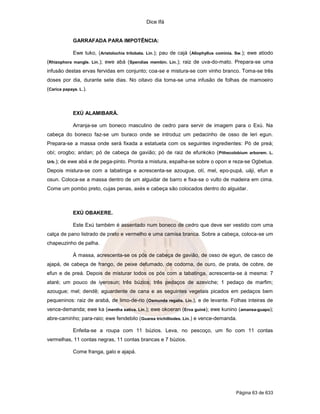 Dice Ifá


              GARRAFADA PARA IMPOTÊNCIA:

              Ewe tuko, (Aristolochia trilobata. Lin.); pau de cajá (Allophyllus cominia. Sw.); ewe atiodo
(Rhizophora mangle. Lin.); ewe abá (Spendias membin. Lin.); raiz de uva-do-mato. Prepara-se uma
infusão destas ervas fervidas em conjunto; coa-se e mistura-se com vinho branco. Toma-se três
doses por dia, durante sete dias. No oitavo dia toma-se uma infusão de folhas de mamoeiro
(Carica papaya. L.).



              EXÚ ALAMIBARÁ.

              Arranja-se um boneco masculino de cedro para servir de imagem para o Exú. Na
cabeça do boneco faz-se um buraco onde se introduz um pedacinho de osso de leri egun.
Prepara-se a massa onde será fixada a estatueta com os seguintes ingredientes: Pó de preá;
obí; orogbo; aridan; pó de cabeça de gavião; pó de raiz de efunkoko ( Pithecolobium arborem. L.
Urb.);   de ewe abá e de pega-pinto. Pronta a mistura, espalha-se sobre o opon e reza-se Ogbetua.
Depois mistura-se com a tabatinga e acrescenta-se azougue, otí, mel, epo-pupá, uáji, efun e
osun. Coloca-se a massa dentro de um alguidar de barro e fixa-se o vulto de madeira em cima.
Come um pombo preto, cujas penas, axés e cabeça são colocados dentro do alguidar.



              EXÚ OBAKERE.

              Este Exú também é assentado num boneco de cedro que deve ser vestido com uma
calça de pano listrado de preto e vermelho e uma camisa branca. Sobre a cabeça, coloca-se um
chapeuzinho de palha.

              À massa, acrescenta-se os pós de cabeça de gavião, de osso de egun, de casco de
ajapá, de cabeça de frango, de peixe defumado, de codorna, de ouro, de prata, de cobre, de
efun e de preá. Depois de misturar todos os pós com a tabatinga, acrescenta-se à mesma: 7
ataré; um pouco de iyerosun; três búzios; três pedaços de azeviche; 1 pedaço de marfim;
azougue; mel; dendê; aguardente de cana e as seguintes vegetais picados em pedaços bem
pequeninos: raiz de arabá, de limo-de-rio (Osmunda regalis. Lin.), e de levante. Folhas inteiras de
vence-demanda; ewe ka (mentha sativa. Lin.); ewe okoeran (Erva guiné); ewe kunino (amansa-guapo);
abre-caminho; para-raio; ewe fendebilo (Guarea trichilliodes. Lin.) e vence-demanda.

              Enfeita-se a roupa com 11 búzios. Leva, no pescoço, um fio com 11 contas
vermelhas, 11 contas negras, 11 contas brancas e 7 búzios.

              Come franga, galo e ajapá.




                                                                                         Página 63 de 633
 