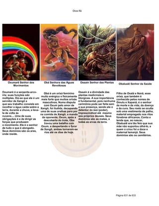 Dice Ifá




    Oxumarê Senhor dos              Obá Senhora das Águas        Ossain Senhor das Plantas
                                                                                                  Obaluaiê Senhor da Saúde
       Movimentos                        Revoltosas

Oxumaré é a serpente-arco-                                      Ossain é a divindade das
                                     Obá é um orixá feminino                                    Filho de Oxalá e Nanã, esse
íris; suas funções são                                          plantas medicinais e
                                   muito enérgico e fisicamente                                 orixá, que também é
múltiplas. Diz-se que ele é um     mais forte que muitos orixás litúrgicas. A sua importância   conhecido pelos nomes de
servidor de Xangô e                 masculinos. Numa disputa é fundamental, pois nenhuma        Omulu e Xapanã, é o senhor
que seu trabalho consiste em                                    cerimônia pode ser feita sem
                                     com Oxum pelo amor de                                      da morte e da vida, da doença
recolher a água caída sobre a                                   a sua presença, sendo ele o
                                  Xangô, foi iludida, decepando                                 e da cura. Seu rosto se oculta
terra, durante a chuva, e leva-                                 detentor do àxé (poder),
                                  uma de suas orelhas para por                                  sob uma vestimenta de palha,
la de volta às                                                  Imprescindível até mesmo
                                  na comida de Xangô, a mando                                   material empregado nos ritos
nuvens.... Uma de suas             da oponente, Oxum, após a aos próprios deuses. Seus          fúnebres africanos. Conta a
obrigações é a de dirigir as        descoberta do trote, Oba    domínios são as matas, e        lenda que, ao nascer,
forças que produzem                                             todas as ervas da terra.
                                     travou uma batalha com                                     Obaluaiê era tão feio que sua
o movimento. Ele é o senhor
                                   Oxum, e despertando o furor                                  mãe não suportou olhá-lo, e
de tudo o que é alongado.
                                  de Xangô, ambas tornaram-se                                   quem o criou foi a doce e
Seus domínios são os ares,
                                     rios até os dias de hoje.                                  maternal Iemanjá. Seus
onde reside.                                                                                    domínios são os cemitérios.




                                                                                                Página 631 de 633
 