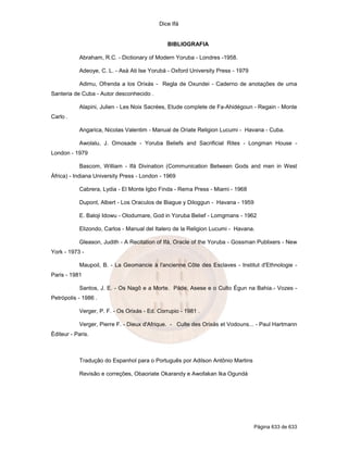 Dice Ifá


                                               BIBLIOGRAFIA

            Abraham, R.C. - Dictionary of Modern Yoruba - Londres -1958.

            Adeoye, C. L. - Asà Ati Ise Yorubá - Oxford University Press - 1979

            Adimu, Ofrenda a los Orixás - Regla de Oxundei - Caderno de anotações de uma
Santeria de Cuba - Autor desconhecido .

            Alapini, Julien - Les Noix Sacrées, Etude complete de Fa-Ahidégoun - Regain - Monte
Carlo .

            Angarica, Nicolas Valentim - Manual de Oriate Religion Lucumi - Havana - Cuba.

            Awolalu, J. Omosade - Yoruba Beliefs and Sacrificial Rites - Longman House -
London - 1979

            Bascom, William - Ifá Divination (Communication Between Gods and men in West
África) - Indiana University Press - London - 1969

            Cabrera, Lydia - El Monte Igbo Finda - Rema Press - Miami - 1968

            Dupont, Albert - Los Oraculos de Biague y Diloggun - Havana - 1959

            E. Baloji Idowu - Olodumare, God in Yoruba Belief - Lomgmans - 1962

            Elizondo, Carlos - Manual del Italero de la Religion Lucumi - Havana.

            Gleason, Judith - A Recitation of Ifá, Oracle of the Yoruba - Gossman Publixers - New
York - 1973 -

            Maupoil, B. - La Geomancie à l'ancienne Côte des Esclaves - Institut d'Ethnologie -
Paris - 1981

            Santos, J. E. - Os Nagô e a Morte. Pàde, Asese e o Culto Égun na Bahia.- Vozes -
Petrópolis - 1986 .

            Verger, P. F. - Os Orixás - Ed. Corrupio - 1981 .

            Verger, Pierre F. - Dieux d'Afrique. - Culte des Orixás et Vodouns... - Paul Hartmann
Éditeur - Paris.



            Tradução do Espanhol para o Português por Adilson Antônio Martins

            Revisão e correções, Obaoriate Okarandy e Awofakan Ika Ogundá




                                                                                  Página 633 de 633
 