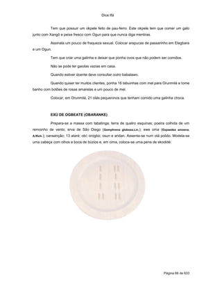 Dice Ifá


              Tem que possuir um okpele feito de pau-ferro. Este okpele tem que comer um galo
junto com Xangô e peixe fresco com Ogun para que nunca diga mentiras.

              Assinala um pouco de fraqueza sexual. Colocar arapucas de passarinho em Elegbara
e um Ogun.

              Tem que criar uma galinha e deixar que ponha ovos que não podem ser comidos.

              Não se pode ter gaiolas vazias em casa.

              Quando estiver doente deve consultar outro babalawo.

              Quando quiser ter muitos clientes, ponha 16 tabuinhas com mel para Orunmilá e tome
banho com botões de rosas amarelas e um pouco de mel.

              Colocar, em Orunmilá, 21 otás pequeninos que tenham comido uma galinha choca.



              EXÚ DE OGBEATE (OBARANKE)

              Prepara-se a massa com tabatinga; terra de quatro esquinas; poeira colhida de um
remoinho de vento; erva de São Diego (Gomphrena globosa.Lin,); ewe oma (Espaedea amoena.
A.Rich.);   cansanção; 13 ataré; obí; orogbo; osun e aridan. Assenta-se num otá polido. Modela-se
uma cabeça com olhos e boca de búzios e, em cima, coloca-se uma pena de ekodidé.




                                                                                 Página 66 de 633
 