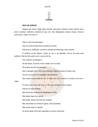 Dice Ifá


                                                 I I
                                                III
                                                 I I
                                                III
                                              OGBEXE


           REZA DE OGBEXE

           Ogbexe kan kanton obajë dewá ekodidé saraundere ololukere lodiye Iyalode okere
jimoro enidesun ediferemo otolarefa eji bojo nila. Odu Ajibagadara niawasi niawasi, ikowoxe
Iyami waxe, xiiyami mori yeye o!



           Este é o Odu da espionagem.

           Aqui as armas de fogo foram trazidas ao mundo.

           Fala de tiros, maldiçöes, zombaria, doenças do estômago e das vísceras.

           É caminho de Ibú Akparo, rainha do riso e da falsidade. Faz-se de surda para
justificar o fato de não querer ouvir o que se lhe diz.

           Aqui surgiram as tatuagens.

           Ifá das farpas. É preciso muito cuidado com as vistas.

           Os amigos não são reconhecidos.

           Aqui o papagaio era o único que entendia a Ogbexe porque era igual a ele.

           Faz com que a carne do papagaio seja venenosa.

           Aqui acaba o preconceito de cor. O negro vive com o branco e o branco vive com o
negro.

           Foi Oxun quem criou este Odu, é o filho que carrega em seus braços.

           Fala de um Egun protetor.

           Seus filhos são proibidos de trabalharem à noite.

           Não bebem água com açúcar.

           Não podem soprar pós (exé) em ninguém.

           Não são aceitos em diversos lugares. São repudiados.

           Não podem tingir os cabelos.

           Os donos deste Odu ficam capengas ou andam mancando.




                                                                                 Página 67 de 633
 