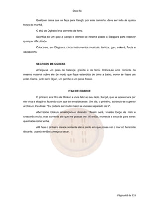 Dice Ifá


           Qualquer coisa que se faça para Xangô, por este caminho, deve ser feita às quatro
horas da manhã.

           O ebó de Ogbexe leva corrente de ferro.

           Sacrifica-se um galo a Xangô e oferece-se inhame pilado a Elegbara para resolver
qualquer dificuldade.

           Coloca-se, em Elegbara, cinco instrumentos musicais: tambor, gan, xekeré, flauta e
cavaquinho.



           SEGREDO DE OGBEXE

           Arranja-se um peso de balança, grande e de ferro. Coloca-se uma corrente do
mesmo material sobre ele de modo que fique estendida de cima a baixo, como se fosse um
colar. Come, junto com Ogun, um pombo e um peixe fresco.



                                       ITAN DE OGBEXE

           O pinheiro era filho de Olokun e vivia feliz ao seu lado. Xangô, que se apaixonara por
ele vivia a elogiá-lo, fazendo com que se envaidecesse. Um dia, o pinheiro, achando-se superior
a Olokun, lhe disse: "Eu poderia ser muito maior se vivesse separado de ti".

           Aborrecido Olokun amaldiçoou-o dizendo: "Assim será, viverás longe de mim e
crescerás muito, mas somente até que me possas ver. Aí então, morrerás e secarás para seres
queimado como lenha.

           Até hoje o pinheiro cresce somente até o ponto em que possa ver o mar no horizonte
distante, quando então começa a secar.




                                                                                 Página 68 de 633
 