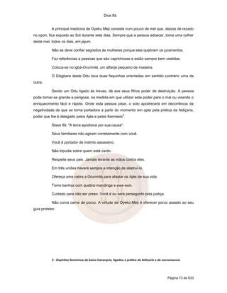 Dice Ifá


           A principal medicina de Oyeku Meji consiste num pouco de mel que, depois de rezado
no opon, fica exposto ao Sol durante sete dias. Sempre que a pessoa adoecer, toma uma colher
deste mel, todos os dias, em jejum.

           Não se deve confiar segredos às mulheres porque elas quebram os juramentos.

           Faz referências a pessoas que são caprichosas e estão sempre bem vestidas.

           Coloca-se no igbá-Orunmilá, um alfanje pequeno de madeira.

           O Elegbara deste Odu leva duas faquinhas orientadas em sentido contrário uma da
outra.

           Sendo um Odu ligado às trevas, dá aos seus filhos poder de destruição. A pessoa
pode tornar-se grande e perigosa, na medida em que utilizar este poder para o mal ou visando o
enriquecimento fácil e rápido. Onde esta pessoa pisar, o solo apodrecerá em decorrência da
negatividade de que se torna portadora a partir do momento em opta pela prática da feitiçaria,
                                                              2
poder que lhe é delegado pelos Ajés e pelas Kennesis .

           Disse Ifá: "A terra apodrece por sua causa".

           Seus familiares não agiram corretamente com você.

           Você é portador de instinto assassino.

           Não tripudie sobre quem está caído.

           Respeite seus pais. Jamais levante as mãos contra eles.

           Em três uniões haverá sempre a intenção de destruí-lo.

           Ofereça uma cabra a Orunmilá para afastar os Ajés de sua vida.

           Tome banhos com quebra-mandinga e ewe-exin.

           Cuidado para não ser preso. Você é ou será perseguido pela justiça.

           Não coma carne de porco. A virtude de Oyekú-Meji é oferecer porco assado ao seu
guia protetor.




           2 - Espíritos femininos de baixa hierarquia, ligados à prática da feitiçaria e da necromancia.




                                                                                               Página 73 de 633
 