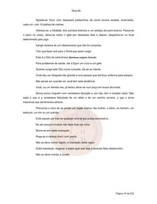 Dice Ifá


           Agrada-se Oxun com dezesseis pedacinhos de carne bovina assada, amarrados,
cada um, com 16 palhas de mariwo.

           Oferece-se, a Obatalá, dois pombos brancos e um pedaço de pano branco. Passa-se
o pano no corpo, deixa-se sobre o igbá por dezesseis dias e depois, despacha-se no local
determinado pelo jogo.

           Xangô reclama de um oferecimento que não foi cumprido.

           Tem que fazer xirê para o Orixá que assim exigir.

           Este é o Odu da cana-brava (Bambusa vulgaris. Schrad).

           Para problemas de saúde, dar a Egun um coco e um galo.

           Quando surge este Odu numa consulta, diz-se ao cliente:

           Você deu um desgosto tão grande à uma pessoa que ela ficou enferma para sempre.

           Não pense em suicidar-se, você tem esta tendência.

           Você, ou um familiar seu, já tentou atirar-se num poço em busca da morte.

           Nunca amou ninguém com verdadeira devoção e, por isto, tem o coração vazio. Não
sabe o que é a verdadeira felicidade de um afeto e de um carinho sincero, o que o torna
insensível aos sentimentos alheios.

           Prenuncia o risco de se perder um órgão interno. Na mulher, o útero; no homem, um
testículo, um rim ou um pulmão.

           Evite passar por trás de qualquer animal que possa escoiceá-lo.

           No ato sexual a mulher não deve ficar por cima.

           Morre-se em idade avançada.

           Roga-se a cabeça (borí) com perdiz.

           Não se deve comer fígado, é interdição deste signo.

           Outra interdição: enganar a quem quer que seja e levantar falso testemunho.

           Não se deve montar a cavalo.




                                                                               Página 76 de 633
 