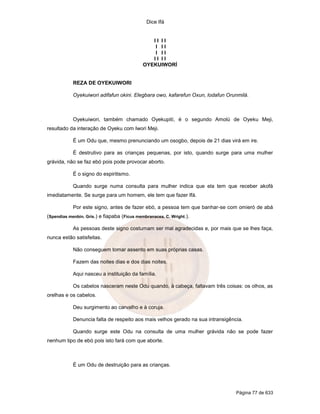Dice Ifá


                                                II II
                                                 I II
                                                 I II
                                                II II
                                             OYEKUIWORÍ


            REZA DE OYEKUIWORI

            Oyekuiwori adifafun okini. Elegbara owo, kafarefun Oxun, lodafun Orunmilá.



            Oyekuiwori, também chamado Oyekupití, é o segundo Amolú de Oyeku Meji,
resultado da interação de Oyeku com Iwori Meji.

            É um Odu que, mesmo prenunciando um osogbo, depois de 21 dias virá em ire.

            É destrutivo para as crianças pequenas, por isto, quando surge para uma mulher
grávida, não se faz ebó pois pode provocar aborto.

            É o signo do espiritismo.

            Quando surge numa consulta para mulher indica que ela tem que receber akofá
imediatamente. Se surge para um homem, ele tem que fazer Ifá.

            Por este signo, antes de fazer ebó, a pessoa tem que banhar-se com omieró de abá
(Spendias menbin. Gris.) e fiapaba (Ficus membranacea. C. Wright.).

            As pessoas deste signo costumam ser mal agradecidas e, por mais que se lhes faça,
nunca estão satisfeitas.

            Não conseguem tomar assento em suas próprias casas.

            Fazem das noites dias e dos dias noites.

            Aqui nasceu a instituição da família.

            Os cabelos nasceram neste Odu quando, à cabeça, faltavam três coisas: os olhos, as
orelhas e os cabelos.

            Deu surgimento ao carvalho e à coruja.

            Denuncia falta de respeito aos mais velhos gerado na sua intransigência.

            Quando surge este Odu na consulta de uma mulher grávida não se pode fazer
nenhum tipo de ebó pois isto fará com que aborte.



            É um Odu de destruição para as crianças.




                                                                                 Página 77 de 633
 