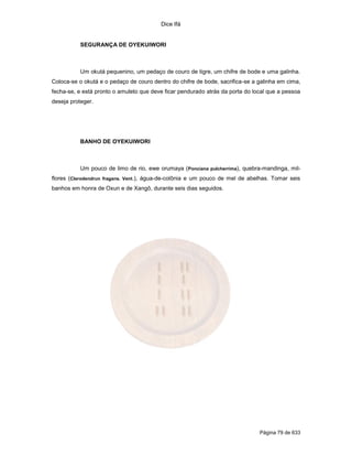 Dice Ifá


           SEGURANÇA DE OYEKUIWORI



           Um okutá pequenino, um pedaço de couro de tigre, um chifre de bode e uma galinha.
Coloca-se o okutá e o pedaço de couro dentro do chifre de bode, sacrifica-se a galinha em cima,
fecha-se, e está pronto o amuleto que deve ficar pendurado atrás da porta do local que a pessoa
deseja proteger.




           BANHO DE OYEKUIWORI



           Um pouco de limo de rio, ewe orumaya (Ponciana pulcherrima), quebra-mandinga, mil-
flores (Clerodendrun fragans. Vent.), água-de-colônia e um pouco de mel de abelhas. Tomar seis
banhos em honra de Oxun e de Xangô, durante seis dias seguidos.




                                                                               Página 79 de 633
 