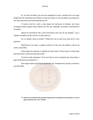 Dice Ifá




             2 - Um filho de Oxóssi, que saía em expedição de caça, consultou Ifá e lhe surgiu
Ejiogbe que lhe recomendou que fizesse um ebó com todos os ovos de galinha que tivesse em
sua casa, para evitar que fosse capturado por Ikú.

             O homem não fez o ebó e, dias depois de internar-se na floresta, sem haver
conseguido abater qualquer caça, deparou com Ikú que, disfarçado, se propôs a acompanhá-lo
na caçada.
                                                                                                  13
             Depois de caminharem lado a lado encontraram dois ovos da ave alakasó , que o
caçador se propôs a dividir com Ikú, um para cada um.

             Ikú, no entanto, disse ao homem: "Podes ficar com os dois ovos, este não é o meu
alimento!"

             Retornando à sua casa, o caçador cozinhou os dois ovos de alakasó e deu-os de
comer a seus filhos.

             Horas depois Ikú apareceu e, batendo na porta, disse: "Venho buscar a minha parte
pois tenho fome e nada encontrei para comer."

             O homem então respondeu: "Ai de mim! Dei os ovos de alakasó para meus filhos e
agora nada tenho para oferecer-te..."

             Sem sequer esperar pelo final da explicação, Ikú, imediatamente, devorou o homem e
seus dois filhos.




             13 - Pássaro que se alimenta das parasitas do gado bovino, corresponde, provavelmente, a uma ave
                negra conhecida como "anu" no Brasil.




                                                                                            Página 8 de 633
 