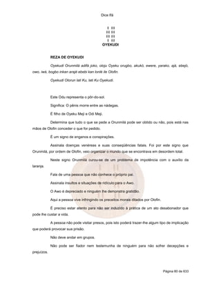Dice Ifá


                                                I II
                                               II II
                                               II II
                                                I II
                                             OYEKUDI


             REZA DE OYEKUDI

             Oyekudi Orunmilá adifá joko, oloju Oyeku orugbo, akukó, ewere, yarako, ajá, ebejó,
owo, iwá, bogbo inkan arajé ebebi kan lonlé ile Olofin.

             Oyekudi Olorun lati Ku, lati Ku Oyekudi.



             Este Odu representa o pôr-do-sol.

             Significa: O pênis morre entre as nádegas.

             É filho de Oyeku Meji e Odi Meji.

             Determina que tudo o que se pede a Orunmilá pode ser obtido ou não, pois está nas
mãos de Olofin conceder o que for pedido.

             É um signo de enganos e conspirações.

             Assinala doenças venéreas e suas conseqüências fatais. Foi por este signo que
Orunmilá, por ordem de Olofin, veio organizar o mundo que se encontrava em desordem total.

             Neste signo Orunmilá curou-se de um problema de impotência com o auxílio da
laranja.

             Fala de uma pessoa que não conhece o próprio pai.

             Assinala insultos e situações de ridículo para o Awo.

             O Awo é depreciado e ninguém lhe demonstra gratidão.

             Aqui a pessoa vive infringindo os preceitos morais ditados por Olofin.

             É preciso estar atento para não ser induzido à prática de um ato desabonador que
pode lhe custar a vida.

             A pessoa não pode visitar presos, pois isto poderá trazer-lhe algum tipo de implicação
que poderá provocar sua prisão.

             Não deve andar em grupos.

             Não pode ser fiador nem testemunha de ninguém para não sofrer decepções e
prejuízos.




                                                                                      Página 80 de 633
 