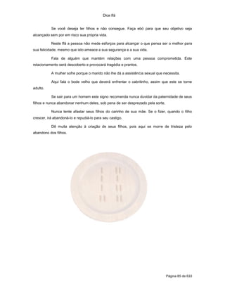 Dice Ifá


           Se você deseja ter filhos e não consegue. Faça ebó para que seu objetivo seja
alcançado sem por em risco sua própria vida.

           Neste Ifá a pessoa não mede esforços para alcançar o que pensa ser o melhor para
sua felicidade, mesmo que isto ameace a sua segurança e a sua vida.

           Fala de alguém que mantém relações com uma pessoa comprometida. Este
relacionamento será descoberto e provocará tragédia e prantos.

           A mulher sofre porque o marido não lhe dá a assistência sexual que necessita.

           Aqui fala o bode velho que deverá enfrentar o cabritinho, assim que este se torne
adulto.

           Se sair para um homem este signo recomenda nunca duvidar da paternidade de seus
filhos e nunca abandonar nenhum deles, sob pena de ser desprezado pela sorte.

           Nunca tente afastar seus filhos do carinho de sua mãe. Se o fizer, quando o filho
crescer, irá abandoná-lo e repudiá-lo para seu castigo.

           Dê muita atenção à criação de seus filhos, pois aqui se morre de tristeza pelo
abandono dos filhos.




                                                                                Página 85 de 633
 