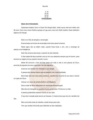 Dice Ifá


                                             I II
                                            II II
                                            II II
                                            II II
                                         OYEKUBARA


           REZA DE OYEKUBARA

           Oyekubara lodafun Oxun lo Osain Oni Xangô Xebe, xintilu osuxe meti exin niloko xixé
Ifá xemi. Oxun loxe mamú Olufina opolopo otí ogu weru nixé omó Olofin lodafun Osain kaferefun
Agbana Oni Xangô.



           Este é um Odu de atração e amarração.

           Ensina todas as formas de amarração entre dois seres humanos.

           Neste signo não se obtém nada, usando força bruta, e sim, com o emprego da
astúcia e da inteligência.

           Este Odu arranca das trevas o espírito do Awo falecido.

           O Awo deste Ifá deve acender uma luz em sua cabeceira sempre que for dormir, para
iluminar as viagens de seu espírito durante o sono.

           Neste Ifá corre-se o risco de ficar preso por toda a vida à uma pessoa de Oxun,
servindo de joguete aos seus caprichos e ao seu egoísmo.

           Avisa de uma dívida com Yemanjá e com Xangô.

           A pessoa tem dentes fracos que se quebram com muita facilidade.

           Deve fazer ebó com seus pelos pubianos, espalhá-los na porta de sua casa e colocar
um apito em Oxun.

           Colocar um cravo de estrada de ferro em Elegbara.

           Deve cuidar de filhos adquiridos em aventuras extraconjugais.

           Não deve ter bengalas ou guarda-chuvas pendurados. Ponha-os no chão.

           A pessoa pretendida acabará ficando ao seu lado.

           O seu bom coração pode levá-lo ao fracasso. A mesma boca que diz sim, também diz
não.

           Não corra tanto atrás do trabalho, existe tempo para tudo.

           Tem que receber Orunmilá para defender-se das maldições.




                                                                              Página 86 de 633
 