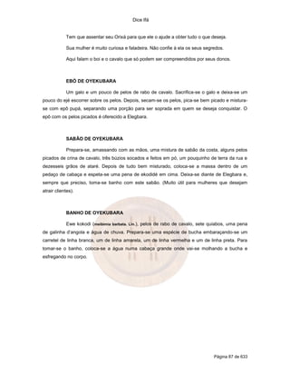 Dice Ifá


            Tem que assentar seu Orixá para que ele o ajude a obter tudo o que deseja.

            Sua mulher é muito curiosa e faladeira. Não confie à ela os seus segredos.

            Aqui falam o boi e o cavalo que só podem ser compreendidos por seus donos.



            EBÓ DE OYEKUBARA

            Um galo e um pouco de pelos de rabo de cavalo. Sacrifica-se o galo e deixa-se um
pouco do ejé escorrer sobre os pelos. Depois, secam-se os pelos, pica-se bem picado e mistura-
se com epô pupá, separando uma porção para ser soprada em quem se deseja conquistar. O
epô com os pelos picados é oferecido a Elegbara.



            SABÃO DE OYEKUBARA

            Prepara-se, amassando com as mãos, uma mistura de sabão da costa, alguns pelos
picados de crina de cavalo, três búzios socados e feitos em pó, um pouquinho de terra da rua e
dezesseis grãos de ataré. Depois de tudo bem misturado, coloca-se a massa dentro de um
pedaço de cabaça e espeta-se uma pena de ekodidé em cima. Deixa-se diante de Elegbara e,
sempre que preciso, toma-se banho com este sabão. (Muito útil para mulheres que desejam
atrair clientes).



            BANHO DE OYEKUBARA

            Ewe kokodi (meibimia barbata. Lin.), pelos de rabo de cavalo, sete quiabos, uma pena
de galinha d’angola e água de chuva. Prepara-se uma espécie de bucha embaraçando-se um
carretel de linha branca, um de linha amarela, um de linha vermelha e um de linha preta. Para
tomar-se o banho, coloca-se a água numa cabaça grande onde vai-se molhando a bucha e
esfregando no corpo.




                                                                                 Página 87 de 633
 