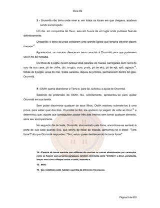Dice Ifá


             3 - Orunmilá não tinha onde viver e, em todos os locais em que chegava, acabava
                sendo escorraçado.

             Um dia, em companhia de Oxun, saiu em busca de um lugar onde pudesse fixar-se
definitivamente.

             Chegando à beira da praia avistaram uma grande baleia que tentava devorar alguns
        14
macaos .

             Agradecidos, os macaos ofereceram seus caracóis à Orunmilá para que pudessem
servir-lhe de moradia.

             Os filhos de Ejiogbe devem possuir dois caracóis de macao, carregados com: terra do
                                                                                                      15
solo de sua casa, pó de chifre, obí, orogbo, ouro, prata, pó de ekú, pó de ejá, epô, agbado ,
folhas de Ejiogbe, areia do mar. Estes caracóis, depois de prontos, permanecem dentro do igbá-
Orunmilá.



             4 - Olofin queria abandonar a Terra e, para tal, solicitou a ajuda de Orunmilá.

             Sabendo da pretensão de Olofin, Ikú, solicitamente, apresentou-se para ajudar
Orunmilá em sua tarefa.

             Sem poder discriminar qualquer de seus filhos, Olofin resolveu submete-los à uma
                                                                                                     16
prova, para saber qual dos dois, Orunmilá ou Ikú, iria ajudá-lo na viagem de volta ao Orun                e
determinou que, aquele que conseguisse passar três dias inteiros sem tomar qualquer alimento,
seria seu acompanhante.

             No segundo dia de teste, Orunmilá, atormentado pela fome, encontrava-se sentado à
porta de sua casa quando Exú, que servia de fiscal da disputa, aproximou-se e disse: "Tens
fome?" Ao que Orunmilá respondeu: "Sim, estou quase desfalecendo de tanta fome!"




             14 - Espécie de lesma marinha que utiliza-se de conchas ou cascas abandonadas por caramujos,
             como se fossem suas próprias carapaças, também conhecida como "ermitão". e Oxun, penalizada,
             lançou seus cinco alfanjes contra a baleia, matando-a.

             15 - Milho

             16 - Céu metafísico onde habitam espíritos de diferentes hierarquias.




                                                                                         Página 9 de 633
 