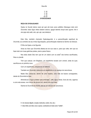 Dice Ifá


                                                     I II
                                                     I II
                                                     I II
                                                    II II
                                                OYEKUGUNDÁ


           REZA DE OYEKUGUNDÁ

           Oyeku te Gundá lobina nasá ojó opá otá kuku wora adifafun Aberegue lubá omó
           Orunmilá, koba Ogun titiwo beberé olotura, agogô labiniku tenyé ewe ogumá. Ifá ni
           ota ojojo ebó adié, ekú, ejá, ejá, owo teteború.



           Este Odu, também chamado Oyekutegundá, é a personificação espiritual de
Orunmilá, ao contrário de seu irmão Ogundayekú, personificação material do Senhor do Oráculo.

           É filho de Oyeku e de Ogundá.

           Avisa ao Awo que Orunmilá afastou-se de sua casa e, para que volte, tem que se
fazer ebó com duas galinhas pretas, preá e peixe fresco.
                                                                                6
           Nos ebós deste Odu tem que ter um oberó com os axés dos bichos sacrificados,
fritos no dendê.

           Tem que colocar, em Elegbara, um espelhinho lavado com omieró, atrás do qual,
sacrifica-se um pintinho novo.

           Com um espelhinho, prepara-se um talismã.

           Também em Orunmilá, coloca-se um espelhinho e um pedaço de cana-brava.

           Neste Odu coloca-se, dentro de uma sopeira, uma mão de búzios consagrados,
diante do Orunmilá do Awo
                                                                 7
           Alimenta-se o Egun protetor com ambrosia , café, água, flores, fumo de rolo, cigarros
e uma vela acesa, num tronco de árvore oco, dentro de uma mata.

           Diante do Orunmilá de Akofá, põe-se um canudo de cana-brava.




           6 - As vísceras (fígado, coração, testículos, ovário, rins, etc.).

           7 - Doce feito com leite, ovos e açúcar, conhecido em Cuba como "natilla".




                                                                                        Página 90 de 633
 