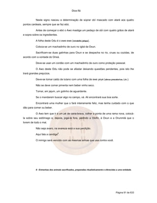 Dice Ifá


           Neste signo nasceu a determinação de soprar obí mascado com ataré aos quatro
pontos cardeais, sempre que se faz ebó.

           Antes de começar o ebó o Awo mastiga um pedaço de obí com quatro grãos de ataré
e sopra sobre os ingredientes.

           A folha deste Odu é o ewe-ewe (mirabilis jalapa).

           Coloca-se um machadinho de ouro no igbá da Oxun.

           Sacrificam-se duas galinhas para Oxun e se despacha no rio, cruas ou cozidas, de
acordo com a vontade do Orixá.

           Deve-se usar um cordão com um machadinho de ouro como proteção pessoal.

           O Awo deste Odu não pode se afastar deixando questões pendentes, pois isto lhe
trará grandes prejuízos.

           Deve-se tomar caldo de tutano com uma folha de ewe yeye (abrus precatorius. Lin.).

           Não se deve comer pimenta nem beber vinho seco.

           Tomar, em jejum, um golinho de aguardente.

           Se o mandarem buscar algo no campo, vá. Ali encontrará sua boa sorte.

           Encontrará uma mulher que o fará inteiramente feliz, mas tenha cuidado com o que
dão para comer ou beber.

           O Awo tem que ir a um pé de cana-brava, colher a ponta de uma rama nova, colocá-
la sobre seu estômago e, depois, jogá-la fora, pedindo a Olofin, à Oxun e a Orunmilá que o
livrem de todo o mal.

           Não seja avaro, na avareza está a sua perdição.
                                 8
           Aqui fala a candiga .

           O inimigo será vencido com as mesmas armas que usa contra você.




           8 - Entranhas dos animais sacrificados, preparadas ritualísticamente e oferecidas a uma entidade.




                                                                                            Página 91 de 633
 