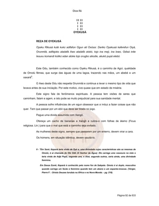 Dice Ifá


                                                  II II
                                                   I II
                                                   I II
                                                   I II
                                                OYEKUSÁ


           REZA DE OYEKUSÁ

           Oyeku Rikusá kuté kukú adifafun Ogun ati Oxóssi. Dariko Oyekusá kaferefun Oiyá,
           Orunmilá, adifajoko aladafá Awo aladafá otokó, tojo ina meji, ina lowo, Odisá inite
           lesuxu komandi kolikú edan atoke tojo orugbo sikodie, akukó pupá elebó.



           Este Odu, também conhecido como Oyeku Rikusá, é o caminho de Agoí, qualidade
de Omolú fêmea, que surge das águas de uma lagoa, trazendo nas mãos, um abebé e um
      9
xaxará .

           O Awo deste Odu não respeita Orunmilá e continua a levar o mesmo tipo de vida que
levava antes de sua iniciação. Por este motivo, vive quase que em estado de miséria.

           Este signo fala de fenômenos espirituais. A pessoa tem visões de seres que
caminham, falam e agem, e isto pode se muito prejudicial para sua sanidade mental.

           A pessoa sofre influências de um egun obsessor que a induz a fazer coisas que não
quer. Tem que passar por um ebó que deve ser tirado no jogo.

           Pague uma divida assumida com Xangô.

           Ofereça um cacho de bananas a Xangô e cubra-o com folhas de álamo (Ficus
religiosa. Lin.) para que o mal que está a caminho seja evitado.

           As mulheres deste signo, sempre que passarem por um enterro, devem virar a cara.

           Os homens, em situação idêntica, devem saudá-lo.



           9 - "Em Savé, Xapanã teria vindo de Oyó e, uma divindade cujas características são as mesmas de
                Omolú, é aí chamada de Olú Odô (O Senhor da Água). Ele carrega uma vassoura na mão e
                teria vindo de Adjá Popô, segundo uns, e Aisé, segundo outros, seria ainda, uma divindade
                feminina.

              Em Dassa Zumê, Xapanã é conhecido pelo nome fon de Sakpata. Omolu é aí duplo, masculino
                quando carrega um facão e feminino quando tem um abano e um espanta-moscas. (Verger,
                Pierre F. - Orixás Deuses Iorubás na África e no Novo-Mundo. - pg. 218).




                                                                                           Página 92 de 633
 