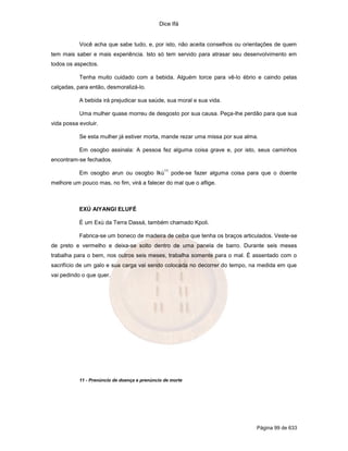 Dice Ifá


           Você acha que sabe tudo, e, por isto, não aceita conselhos ou orientações de quem
tem mais saber e mais experiência. Isto só tem servido para atrasar seu desenvolvimento em
todos os aspectos.

           Tenha muito cuidado com a bebida. Alguém torce para vê-lo ébrio e caindo pelas
calçadas, para então, desmoralizá-lo.

           A bebida irá prejudicar sua saúde, sua moral e sua vida.

           Uma mulher quase morreu de desgosto por sua causa. Peça-lhe perdão para que sua
vida possa evoluir.

           Se esta mulher já estiver morta, mande rezar uma missa por sua alma.

           Em osogbo assinala: A pessoa fez alguma coisa grave e, por isto, seus caminhos
encontram-se fechados.
                                                11
           Em osogbo arun ou osogbo Ikú              pode-se fazer alguma coisa para que o doente
melhore um pouco mas, no fim, virá a falecer do mal que o aflige.



           EXÚ AIYANGI ELUFÉ

           É um Exú da Terra Dassá, também chamado Kpoli.

           Fabrica-se um boneco de madeira de ceiba que tenha os braços articulados. Veste-se
de preto e vermelho e deixa-se solto dentro de uma panela de barro. Durante seis meses
trabalha para o bem, nos outros seis meses, trabalha somente para o mal. É assentado com o
sacrifício de um galo e sua carga vai sendo colocada no decorrer do tempo, na medida em que
vai pedindo o que quer.




           11 - Prenúncio de doença e prenúncio de morte




                                                                                   Página 99 de 633
 