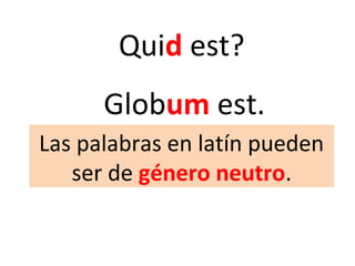 Quid est?
Globum est.
Las palabras en latín pueden
ser de género neutro.
 